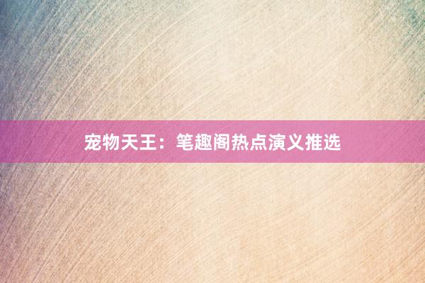 宠物天王:笔趣阁热点演义推选